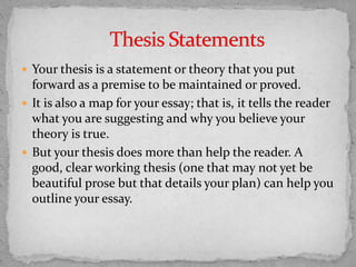  Your thesis is a statement or theory that you put
forward as a premise to be maintained or proved.
 It is also a map for your essay; that is, it tells the reader
what you are suggesting and why you believe your
theory is true.
 But your thesis does more than help the reader. A
good, clear working thesis (one that may not yet be
beautiful prose but that details your plan) can help you
outline your essay.
 
