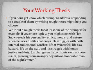  If you don’t yet know which prompt to address, responding
to a couple of them by writing rough theses might help you
choose.
 Write out a rough thesis for at least one of the prompts: for
example, if you chose topic 4, you might start with “Jon
Snow reveals his personality, ethics, morals, and nature
when he faces his life challenges. He struggles with both
internal and external conflict: life at Winterfell, life as a
bastard, life on the wall, and his struggle with honor,
justice and duty. Jon changes as he confronts each of these
issues, growing from an angry boy into an honorable man
of the night’s watch.”
 