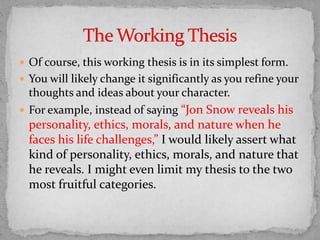  Of course, this working thesis is in its simplest form.
 You will likely change it significantly as you refine your
thoughts and ideas about your character.
 For example, instead of saying “Jon Snow reveals his
personality, ethics, morals, and nature when he
faces his life challenges,” I would likely assert what
kind of personality, ethics, morals, and nature that
he reveals. I might even limit my thesis to the two
most fruitful categories.
 