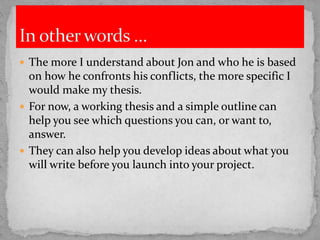  The more I understand about Jon and who he is based
on how he confronts his conflicts, the more specific I
would make my thesis.
 For now, a working thesis and a simple outline can
help you see which questions you can, or want to,
answer.
 They can also help you develop ideas about what you
will write before you launch into your project.
 