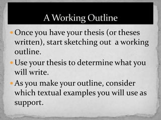  Once you have your thesis (or theses
written), start sketching out a working
outline.
 Use your thesis to determine what you
will write.
 As you make your outline, consider
which textual examples you will use as
support.
 