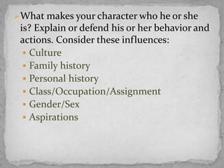 What makes your character who he or she
is? Explain or defend his or her behavior and
actions. Consider these influences:
 Culture
 Family history
 Personal history
 Class/Occupation/Assignment
 Gender/Sex
 Aspirations
 
