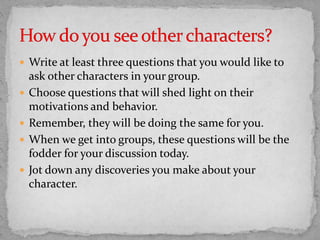 Write at least three questions that you would like to
ask other characters in your group.
 Choose questions that will shed light on their
motivations and behavior.
 Remember, they will be doing the same for you.
 When we get into groups, these questions will be the
fodder for your discussion today.
 Jot down any discoveries you make about your
character.
 