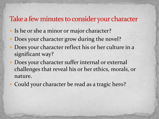  Is he or she a minor or major character?
 Does your character grow during the novel?
 Does your character reflect his or her culture in a
significant way?
 Does your character suffer internal or external
challenges that reveal his or her ethics, morals, or
nature.
 Could your character be read as a tragic hero?
 