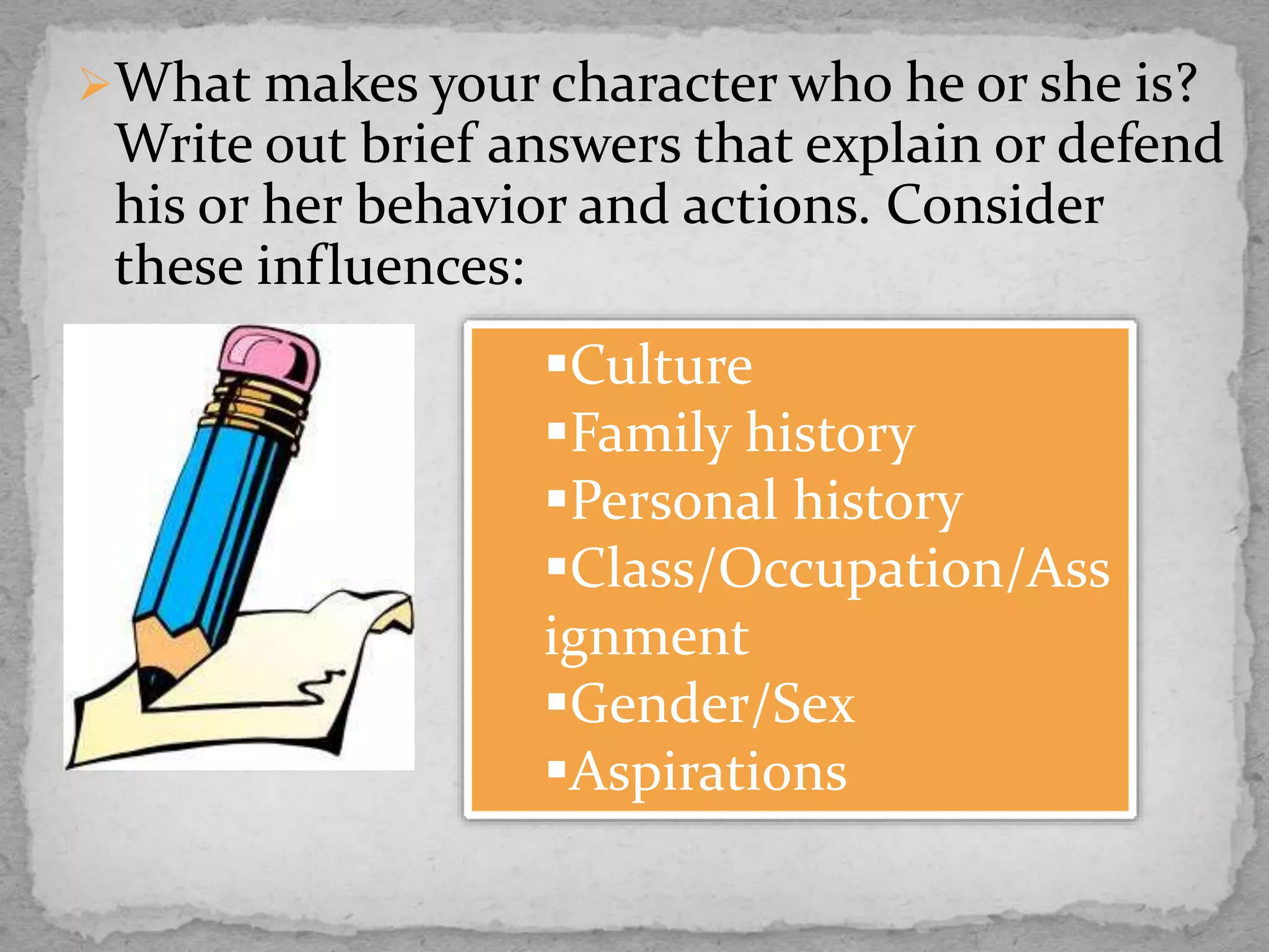 What makes your character who he or she is?
Write out brief answers that explain or defend
his or her behavior and actions. Consider
these influences:
Culture
Family history
Personal history
Class/Occupation/Ass
ignment
Gender/Sex
Aspirations
 