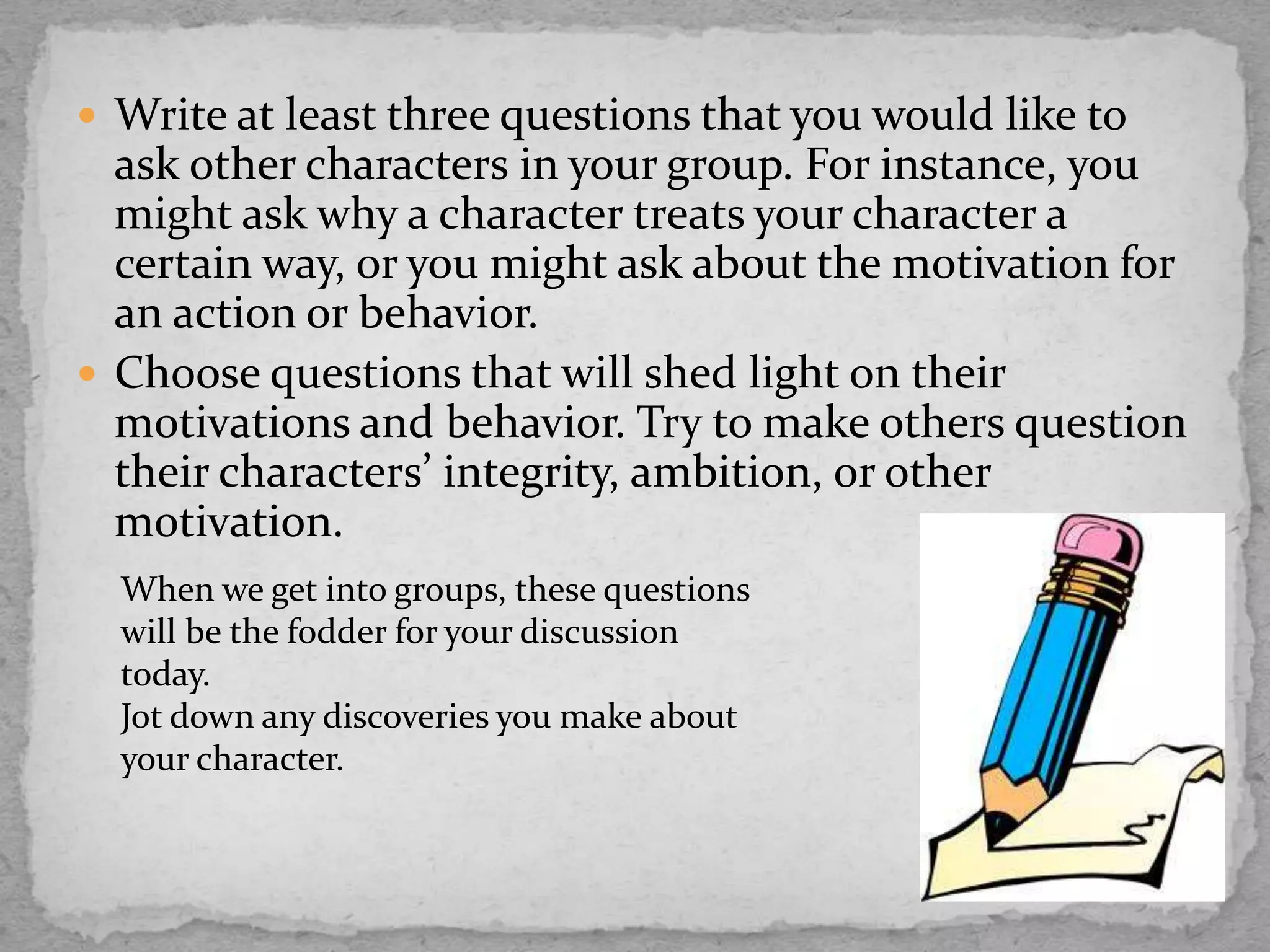  Write at least three questions that you would like to
ask other characters in your group. For instance, you
might ask why a character treats your character a
certain way, or you might ask about the motivation for
an action or behavior.
 Choose questions that will shed light on their
motivations and behavior. Try to make others question
their characters’ integrity, ambition, or other
motivation.
When we get into groups, these questions
will be the fodder for your discussion
today.
Jot down any discoveries you make about
your character.
 