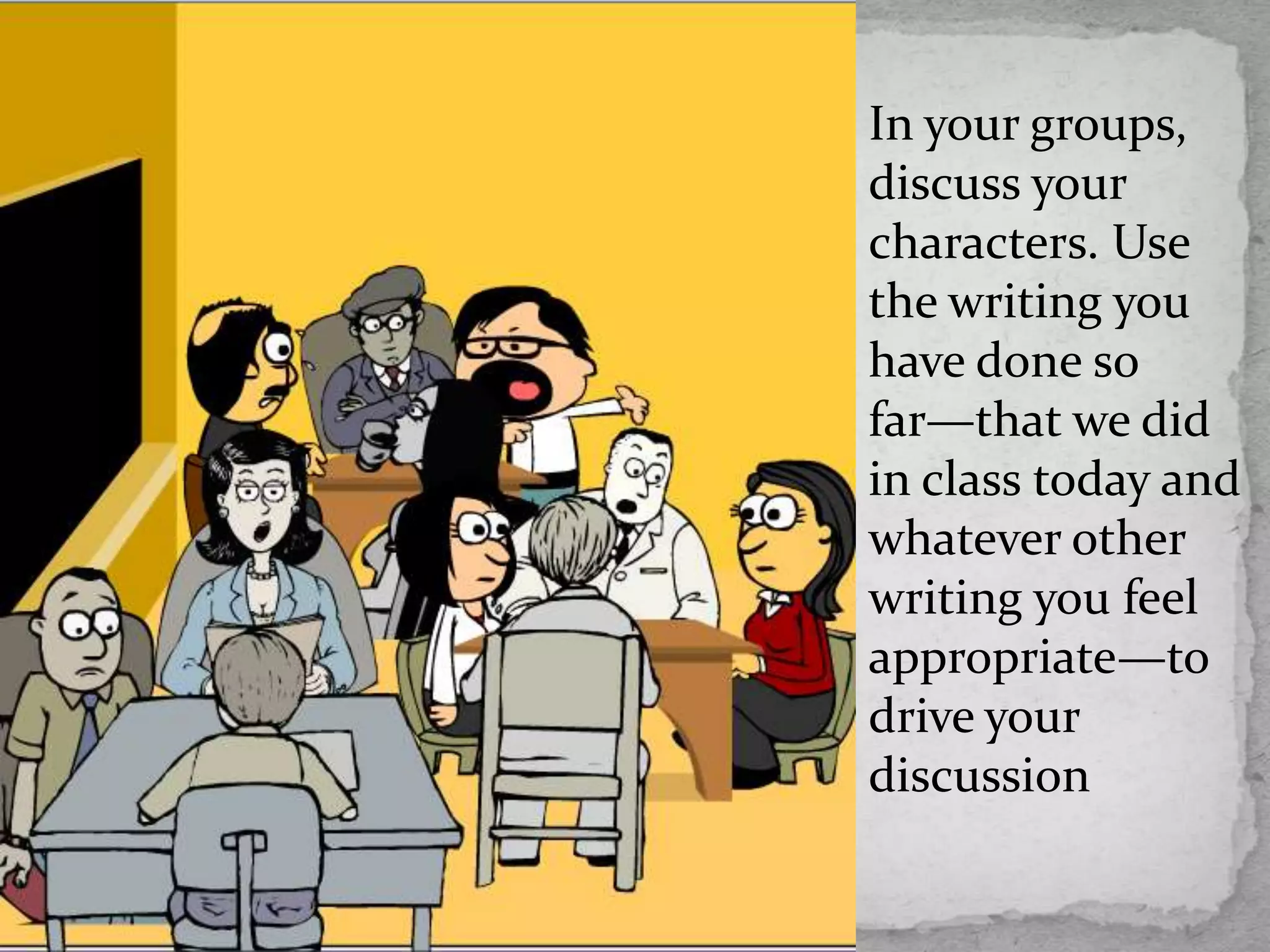 In your groups,
discuss your
characters. Use
the writing you
have done so
far—that we did
in class today and
whatever other
writing you feel
appropriate—to
drive your
discussion
 