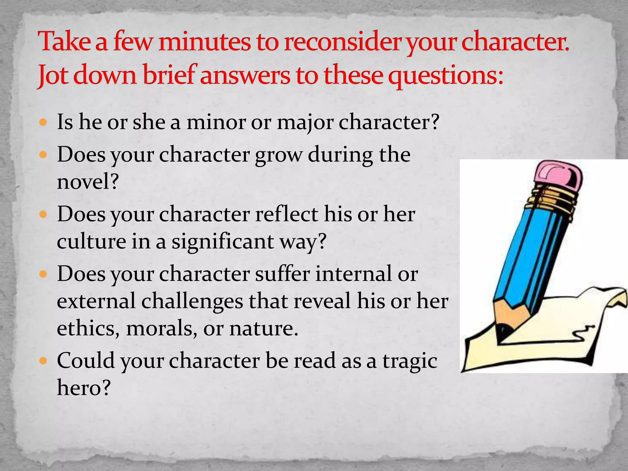  Is he or she a minor or major character?
 Does your character grow during the
novel?
 Does your character reflect his or her
culture in a significant way?
 Does your character suffer internal or
external challenges that reveal his or her
ethics, morals, or nature.
 Could your character be read as a tragic
hero?
 