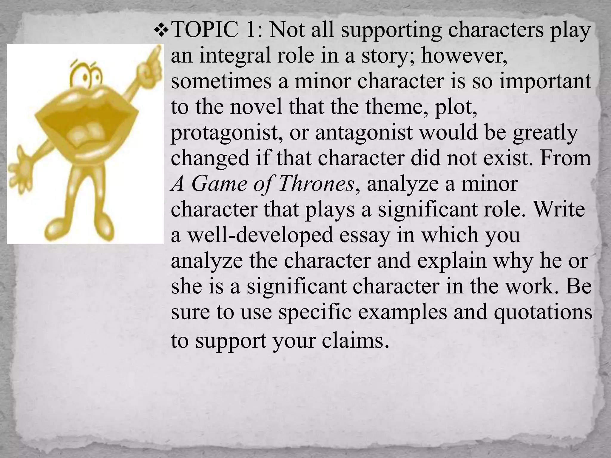 TOPIC 1: Not all supporting characters play
an integral role in a story; however,
sometimes a minor character is so important
to the novel that the theme, plot,
protagonist, or antagonist would be greatly
changed if that character did not exist. From
A Game of Thrones, analyze a minor
character that plays a significant role. Write
a well-developed essay in which you
analyze the character and explain why he or
she is a significant character in the work. Be
sure to use specific examples and quotations
to support your claims.
 