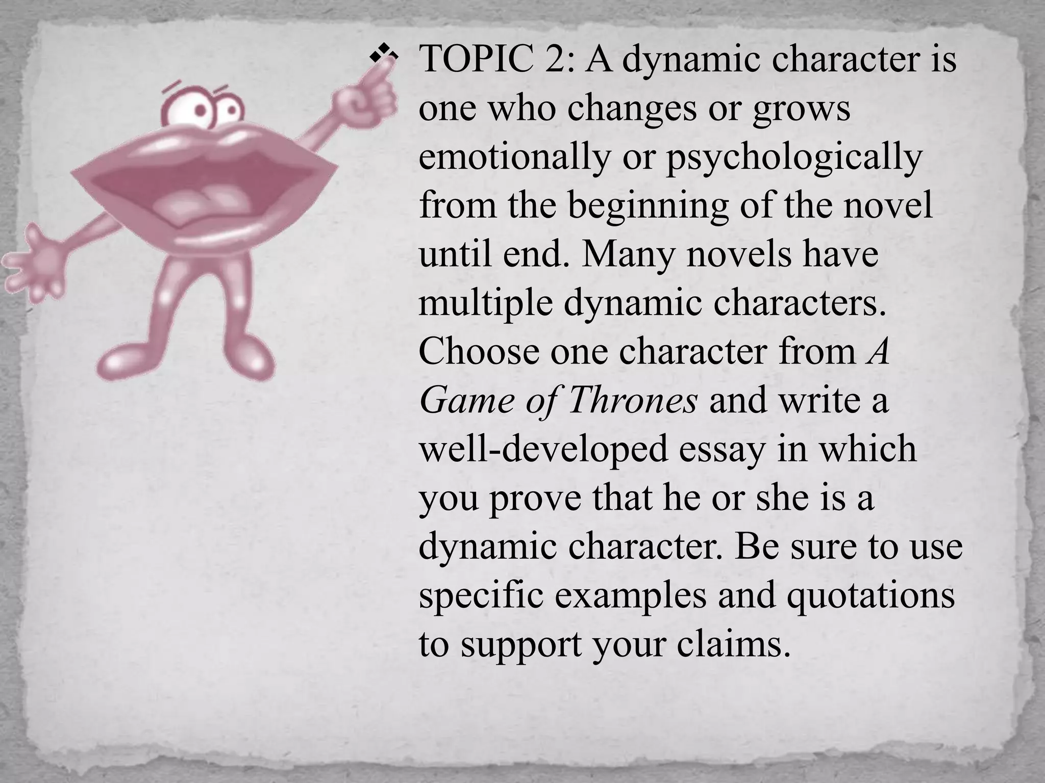  TOPIC 2: A dynamic character is
one who changes or grows
emotionally or psychologically
from the beginning of the novel
until end. Many novels have
multiple dynamic characters.
Choose one character from A
Game of Thrones and write a
well-developed essay in which
you prove that he or she is a
dynamic character. Be sure to use
specific examples and quotations
to support your claims.
 