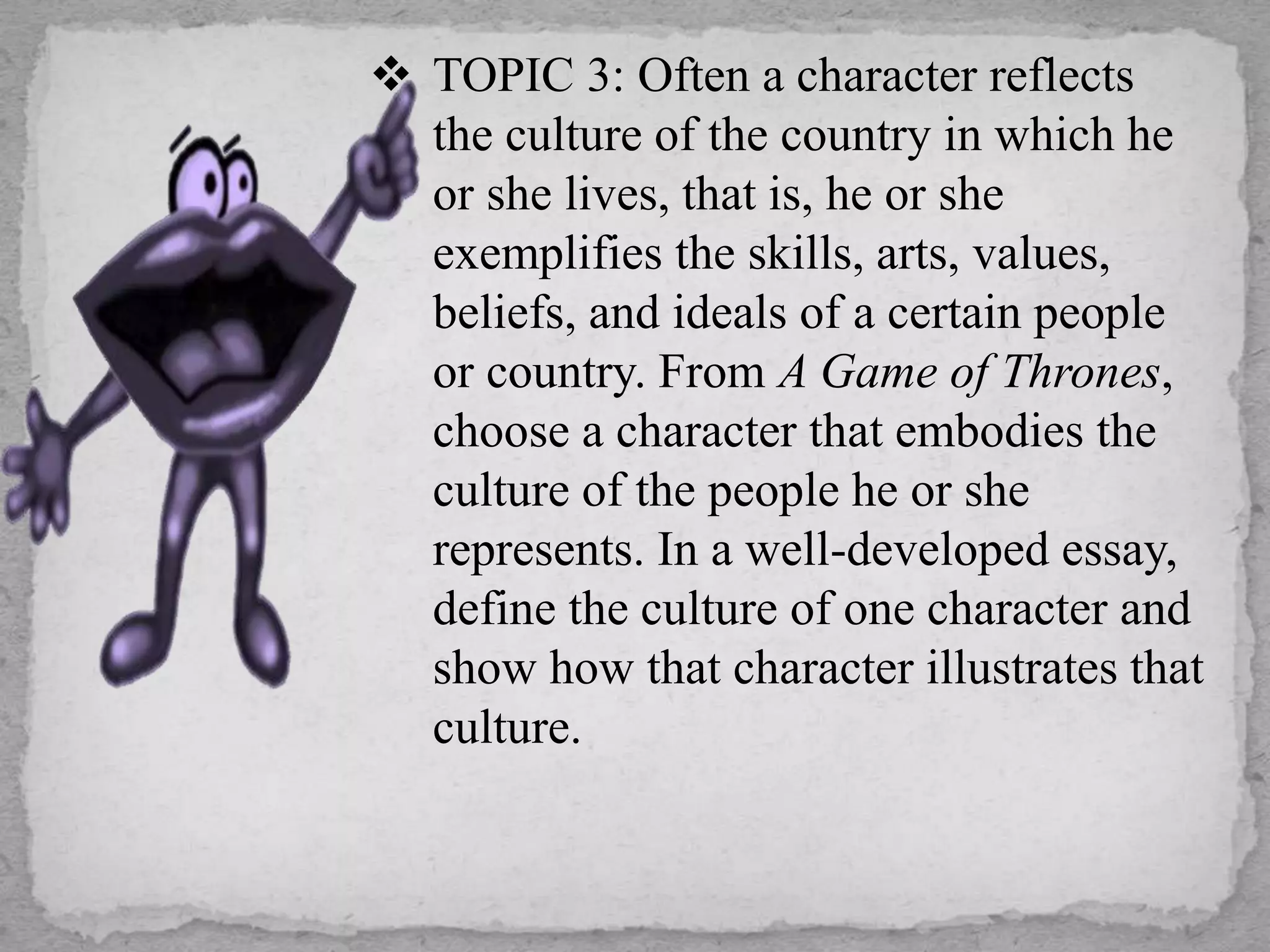  TOPIC 3: Often a character reflects
the culture of the country in which he
or she lives, that is, he or she
exemplifies the skills, arts, values,
beliefs, and ideals of a certain people
or country. From A Game of Thrones,
choose a character that embodies the
culture of the people he or she
represents. In a well-developed essay,
define the culture of one character and
show how that character illustrates that
culture.
 