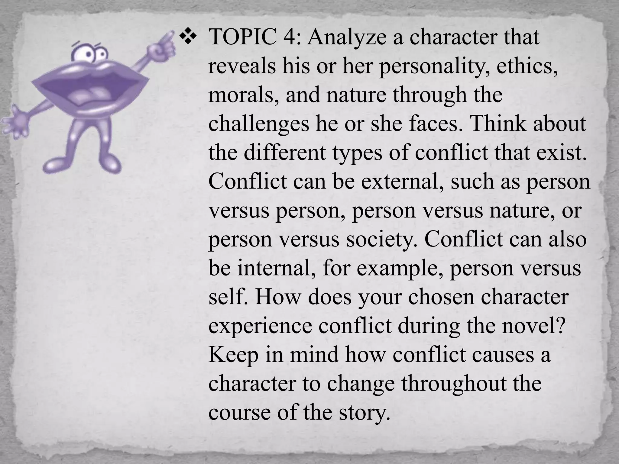  TOPIC 4: Analyze a character that
reveals his or her personality, ethics,
morals, and nature through the
challenges he or she faces. Think about
the different types of conflict that exist.
Conflict can be external, such as person
versus person, person versus nature, or
person versus society. Conflict can also
be internal, for example, person versus
self. How does your chosen character
experience conflict during the novel?
Keep in mind how conflict causes a
character to change throughout the
course of the story.
 