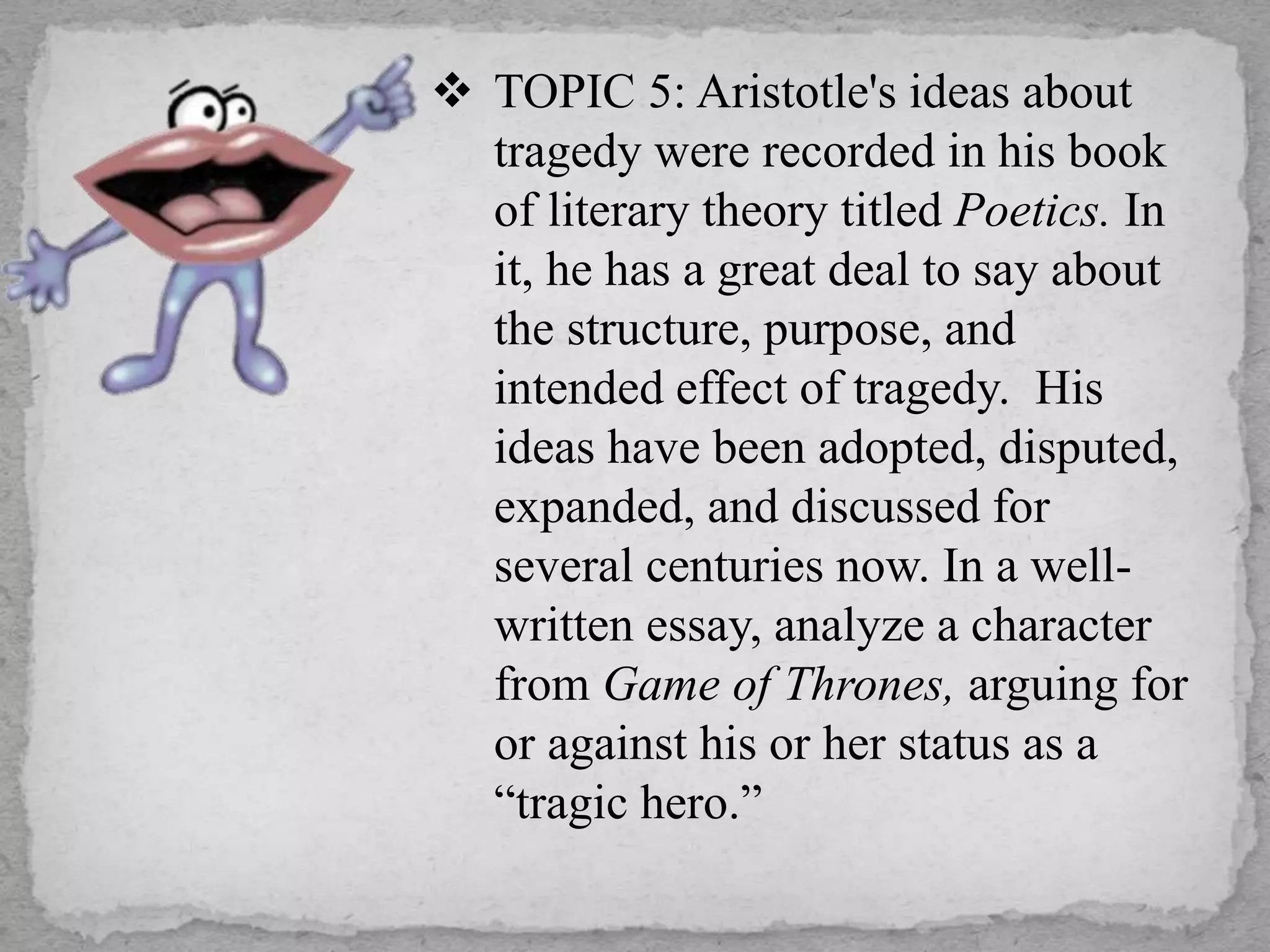  TOPIC 5: Aristotle's ideas about
tragedy were recorded in his book
of literary theory titled Poetics. In
it, he has a great deal to say about
the structure, purpose, and
intended effect of tragedy. His
ideas have been adopted, disputed,
expanded, and discussed for
several centuries now. In a well-
written essay, analyze a character
from Game of Thrones, arguing for
or against his or her status as a
“tragic hero.”
 