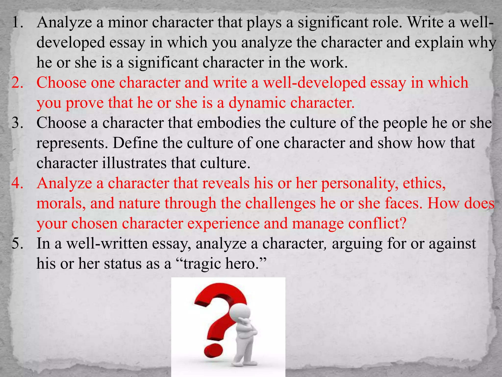 1. Analyze a minor character that plays a significant role. Write a well-
developed essay in which you analyze the character and explain why
he or she is a significant character in the work.
2. Choose one character and write a well-developed essay in which
you prove that he or she is a dynamic character.
3. Choose a character that embodies the culture of the people he or she
represents. Define the culture of one character and show how that
character illustrates that culture.
4. Analyze a character that reveals his or her personality, ethics,
morals, and nature through the challenges he or she faces. How does
your chosen character experience and manage conflict?
5. In a well-written essay, analyze a character, arguing for or against
his or her status as a “tragic hero.”
 