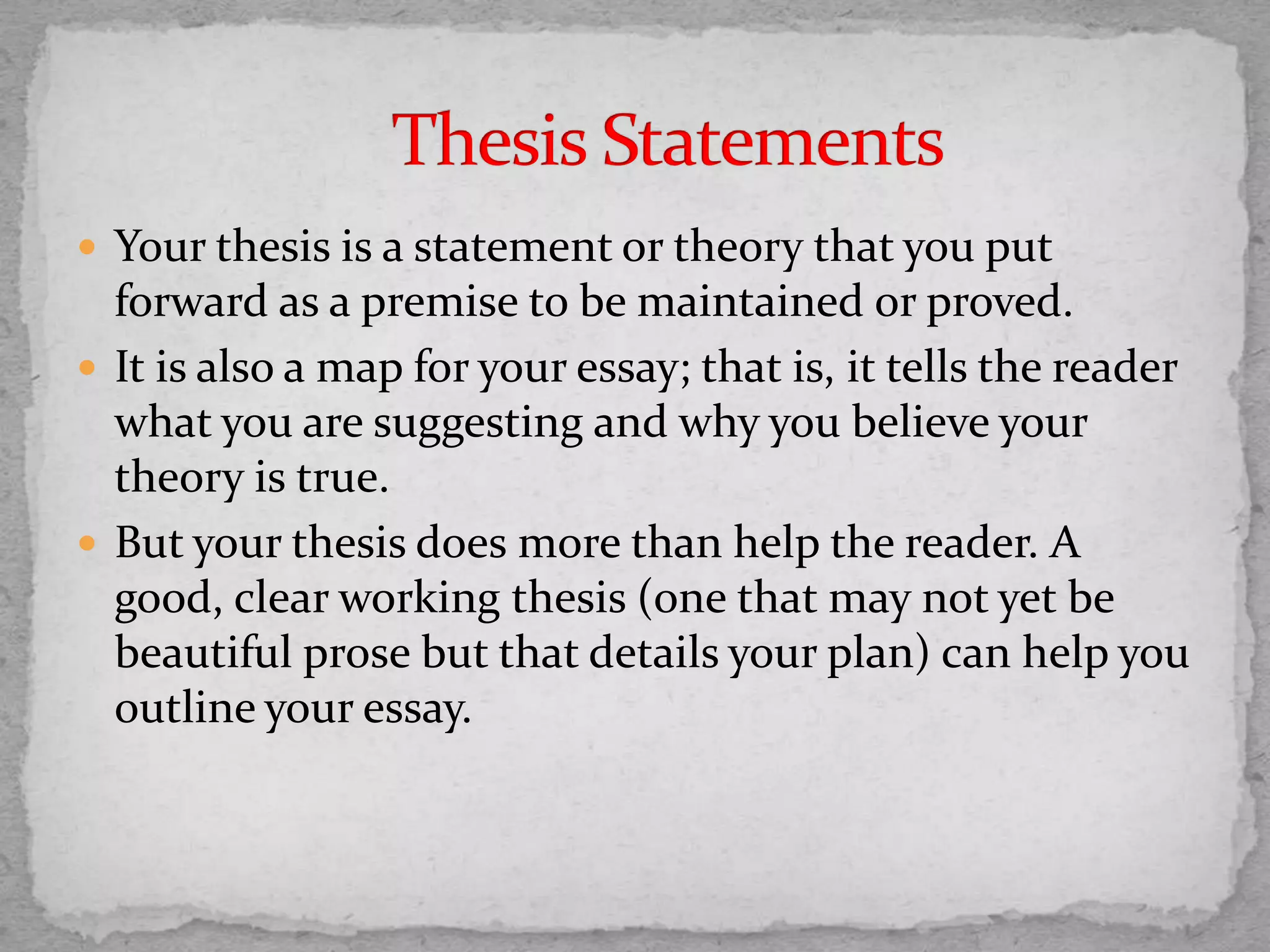  Your thesis is a statement or theory that you put
forward as a premise to be maintained or proved.
 It is also a map for your essay; that is, it tells the reader
what you are suggesting and why you believe your
theory is true.
 But your thesis does more than help the reader. A
good, clear working thesis (one that may not yet be
beautiful prose but that details your plan) can help you
outline your essay.
 