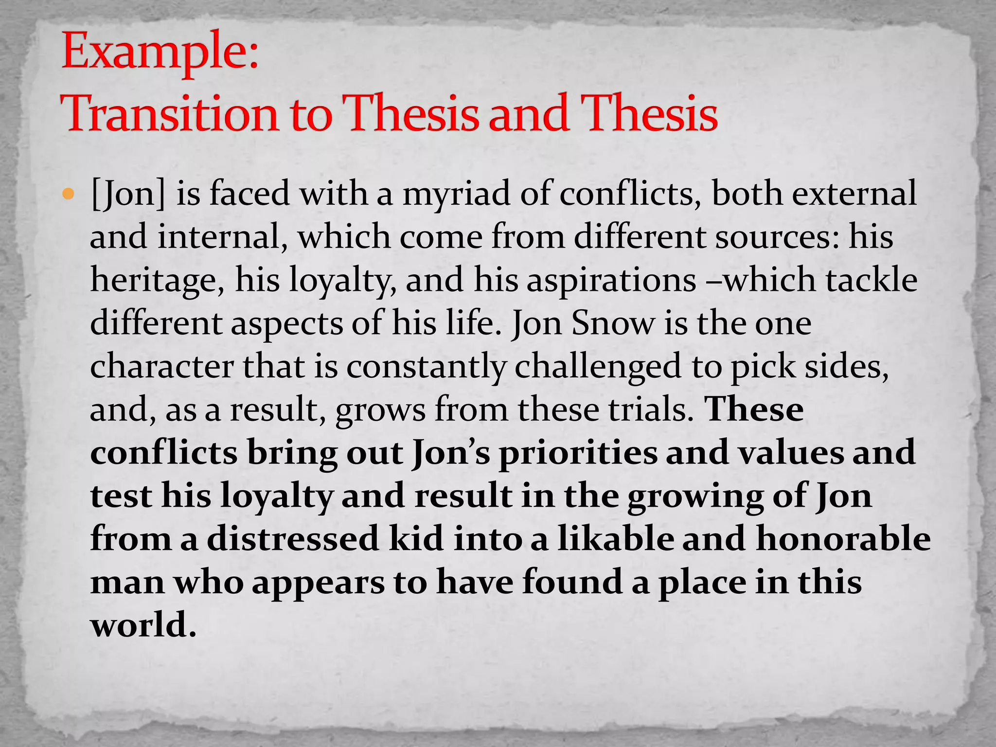  [Jon] is faced with a myriad of conflicts, both external
and internal, which come from different sources: his
heritage, his loyalty, and his aspirations –which tackle
different aspects of his life. Jon Snow is the one
character that is constantly challenged to pick sides,
and, as a result, grows from these trials. These
conflicts bring out Jon’s priorities and values and
test his loyalty and result in the growing of Jon
from a distressed kid into a likable and honorable
man who appears to have found a place in this
world.
 