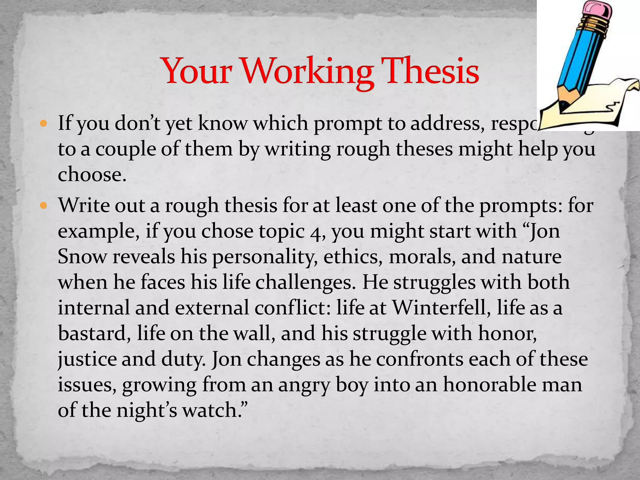  If you don’t yet know which prompt to address, responding
to a couple of them by writing rough theses might help you
choose.
 Write out a rough thesis for at least one of the prompts: for
example, if you chose topic 4, you might start with “Jon
Snow reveals his personality, ethics, morals, and nature
when he faces his life challenges. He struggles with both
internal and external conflict: life at Winterfell, life as a
bastard, life on the wall, and his struggle with honor,
justice and duty. Jon changes as he confronts each of these
issues, growing from an angry boy into an honorable man
of the night’s watch.”
 