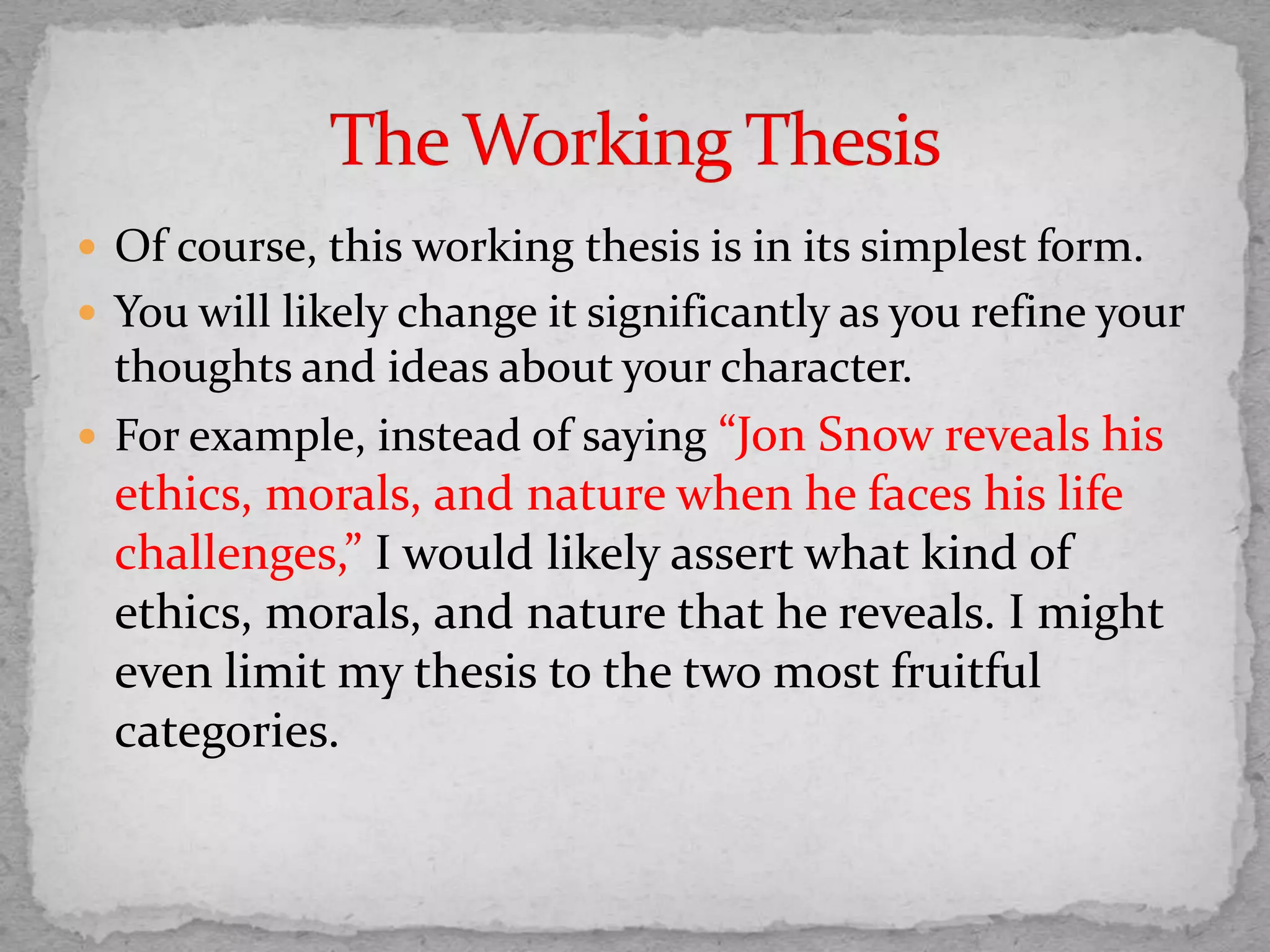  Of course, this working thesis is in its simplest form.
 You will likely change it significantly as you refine your
thoughts and ideas about your character.
 For example, instead of saying “Jon Snow reveals his
ethics, morals, and nature when he faces his life
challenges,” I would likely assert what kind of
ethics, morals, and nature that he reveals. I might
even limit my thesis to the two most fruitful
categories.
 