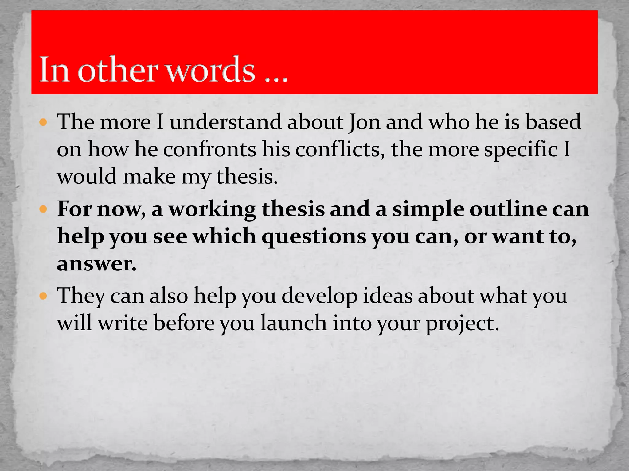  The more I understand about Jon and who he is based
on how he confronts his conflicts, the more specific I
would make my thesis.
 For now, a working thesis and a simple outline can
help you see which questions you can, or want to,
answer.
 They can also help you develop ideas about what you
will write before you launch into your project.
 
