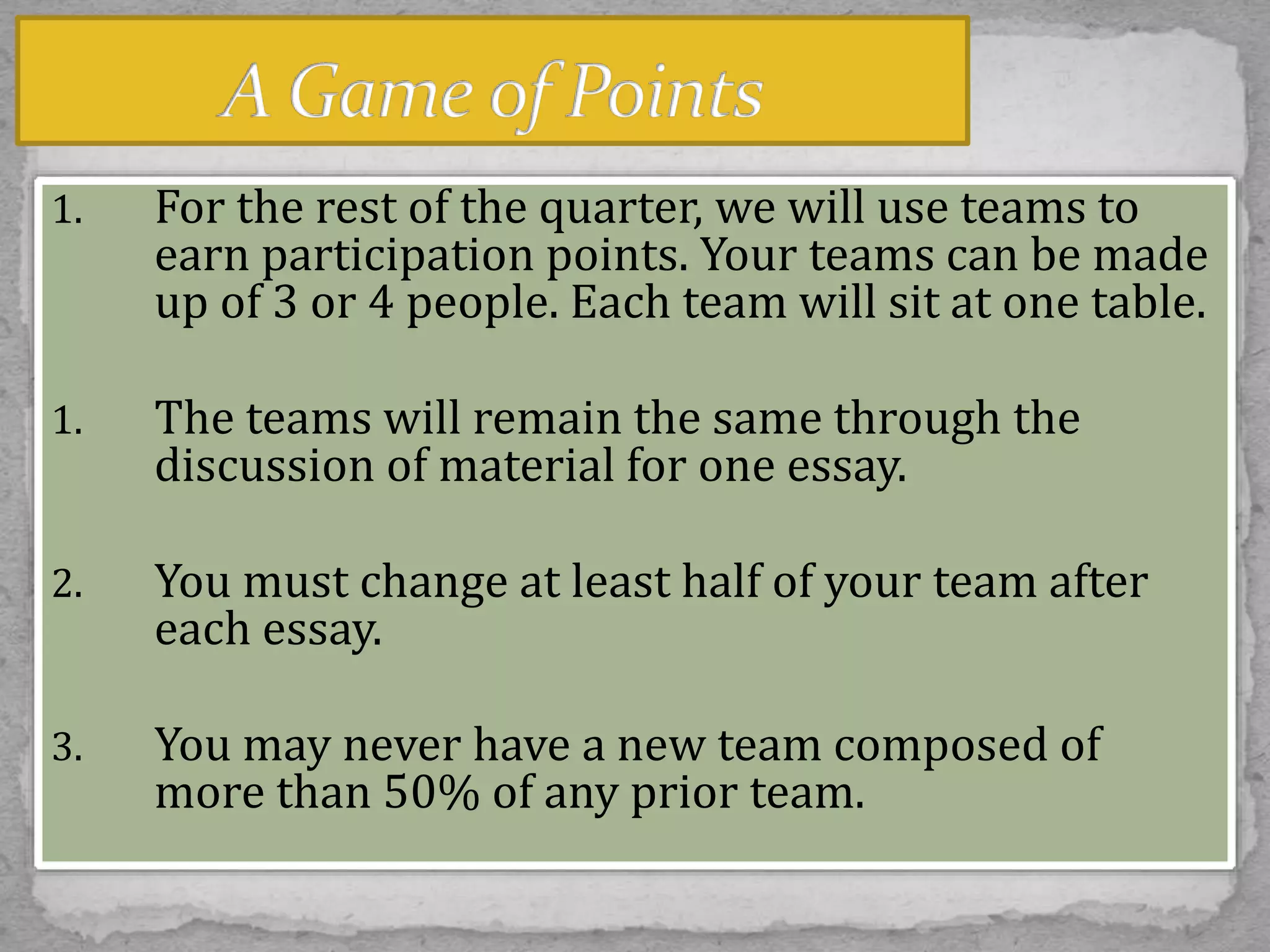 1. For the rest of the quarter, we will use teams to
earn participation points. Your teams can be made
up of 3 or 4 people. Each team will sit at one table.
1. The teams will remain the same through the
discussion of material for one essay.
2. You must change at least half of your team after
each essay.
3. You may never have a new team composed of
more than 50% of any prior team.
 
