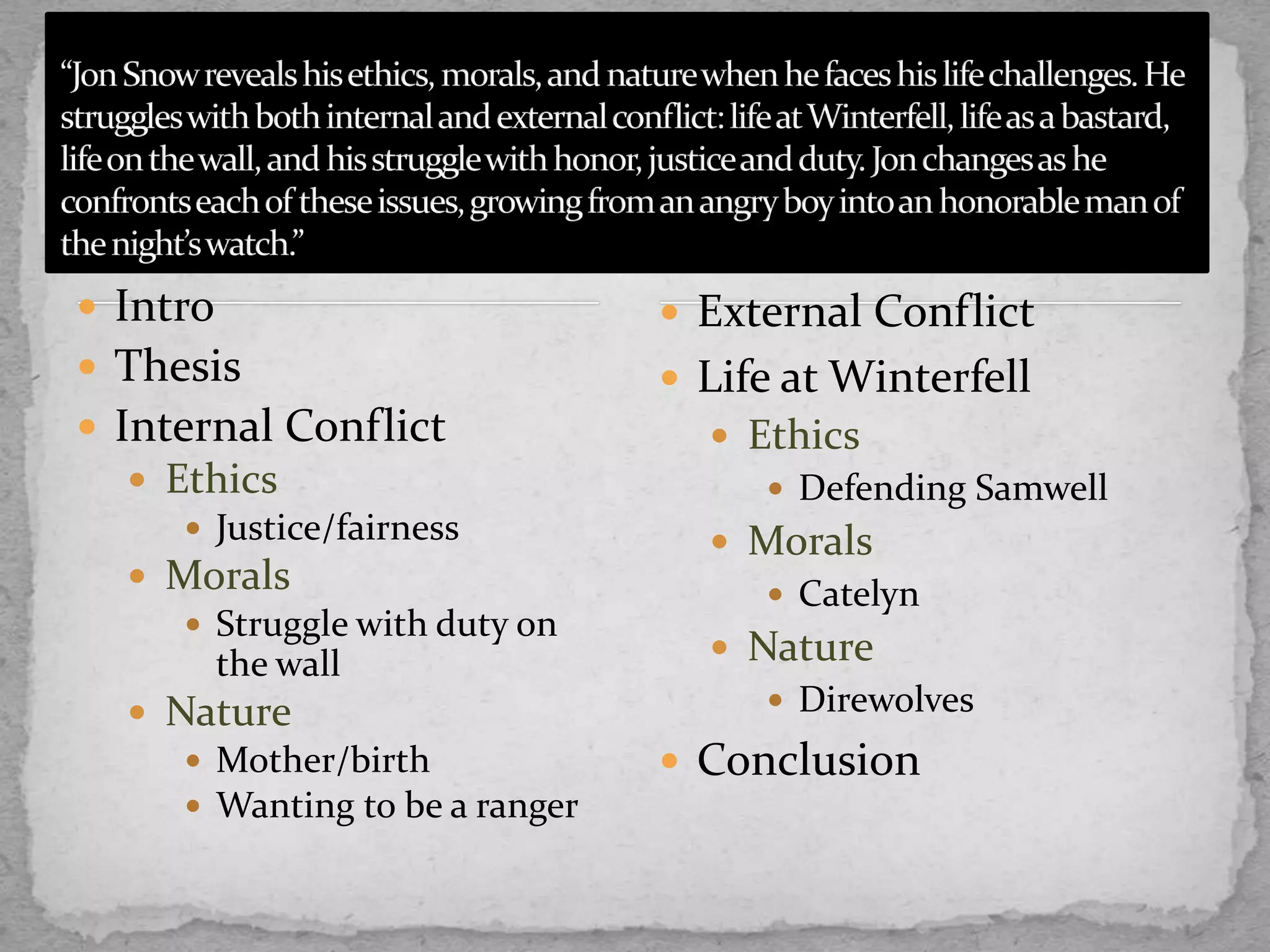  Intro
 Thesis
 Internal Conflict
 Ethics
 Justice/fairness
 Morals
 Struggle with duty on
the wall
 Nature
 Mother/birth
 Wanting to be a ranger
 External Conflict
 Life at Winterfell
 Ethics
 Defending Samwell
 Morals
 Catelyn
 Nature
 Direwolves
 Conclusion
 