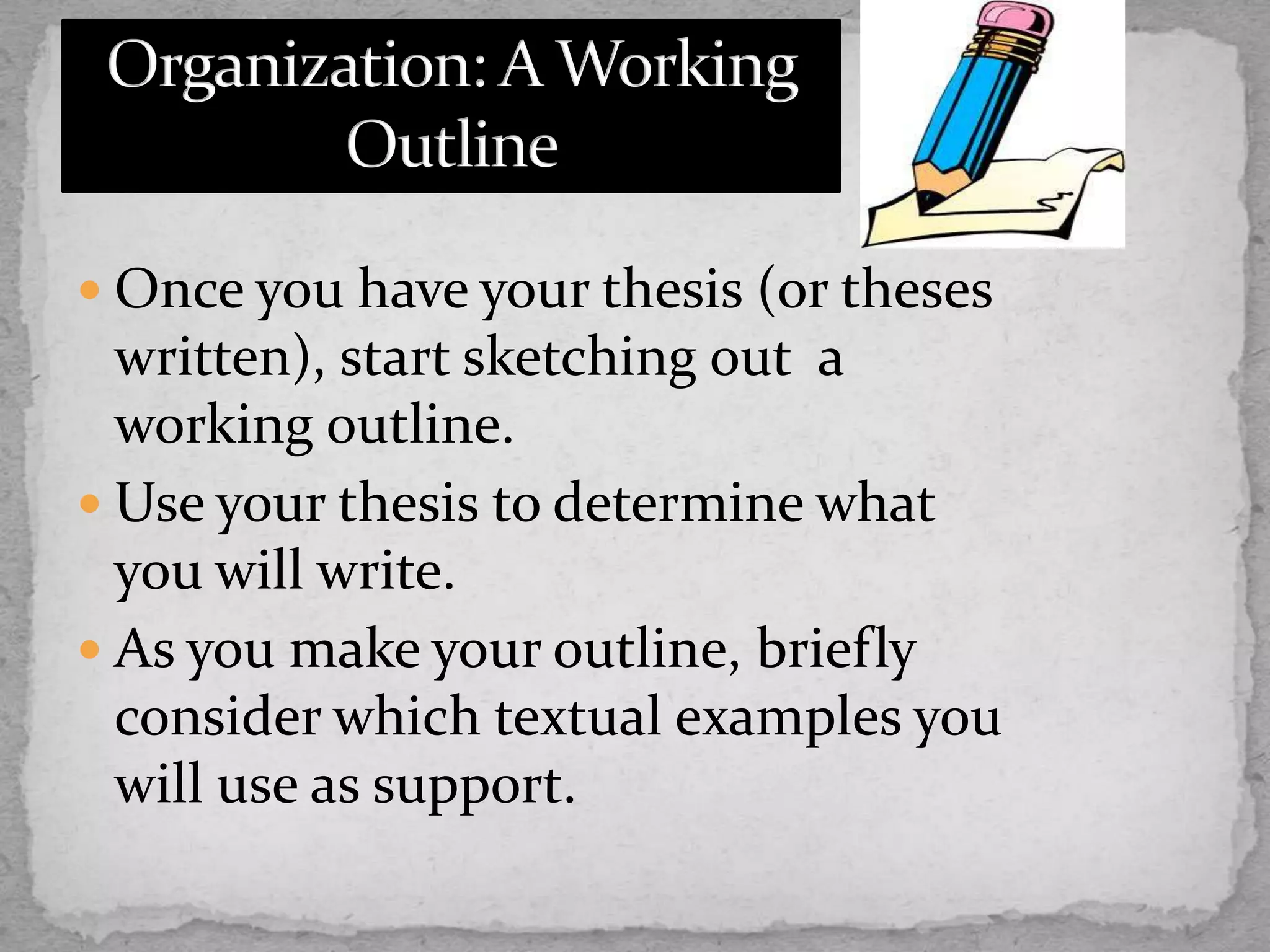  Once you have your thesis (or theses
written), start sketching out a
working outline.
 Use your thesis to determine what
you will write.
 As you make your outline, briefly
consider which textual examples you
will use as support.
 