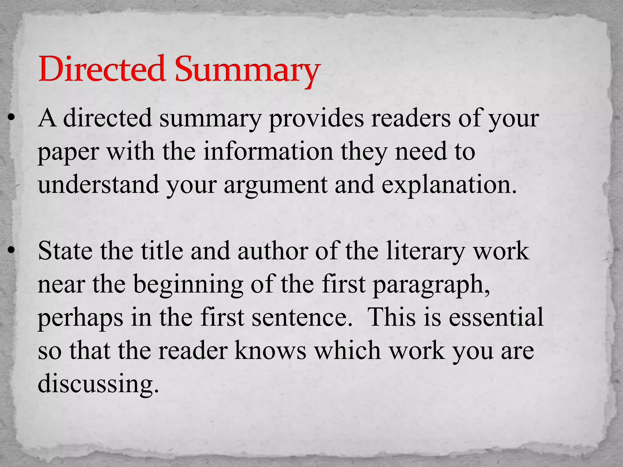 • A directed summary provides readers of your
paper with the information they need to
understand your argument and explanation.
• State the title and author of the literary work
near the beginning of the first paragraph,
perhaps in the first sentence. This is essential
so that the reader knows which work you are
discussing.
 