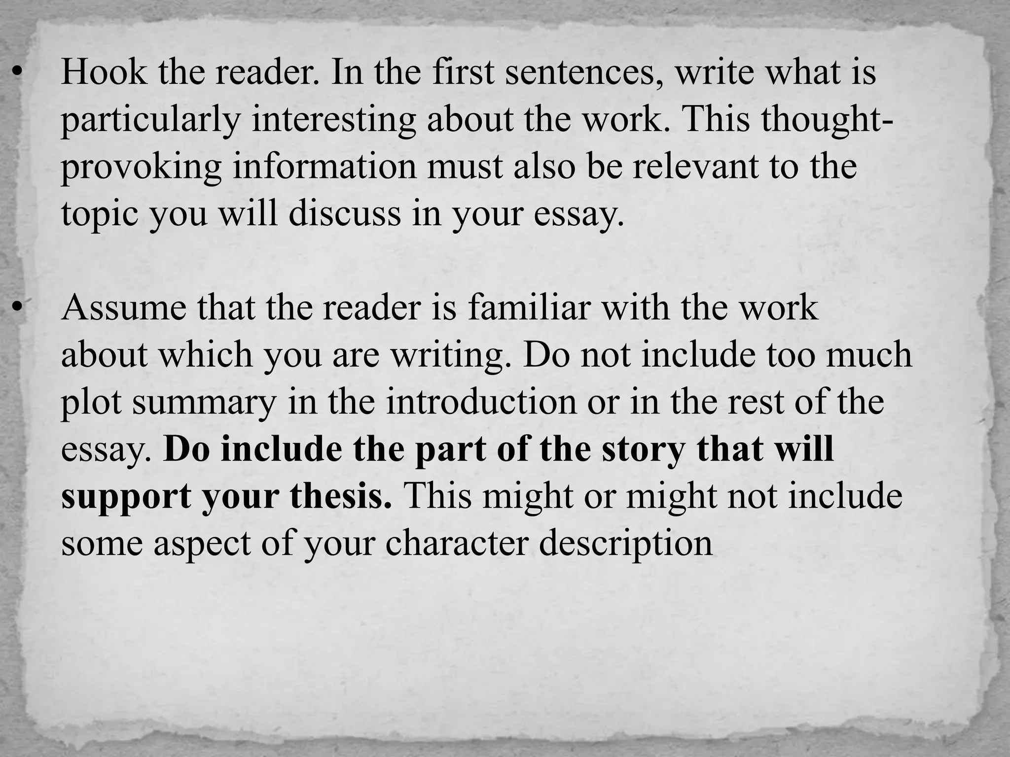 • Hook the reader. In the first sentences, write what is
particularly interesting about the work. This thought-
provoking information must also be relevant to the
topic you will discuss in your essay.
• Assume that the reader is familiar with the work
about which you are writing. Do not include too much
plot summary in the introduction or in the rest of the
essay. Do include the part of the story that will
support your thesis. This might or might not include
some aspect of your character description
 