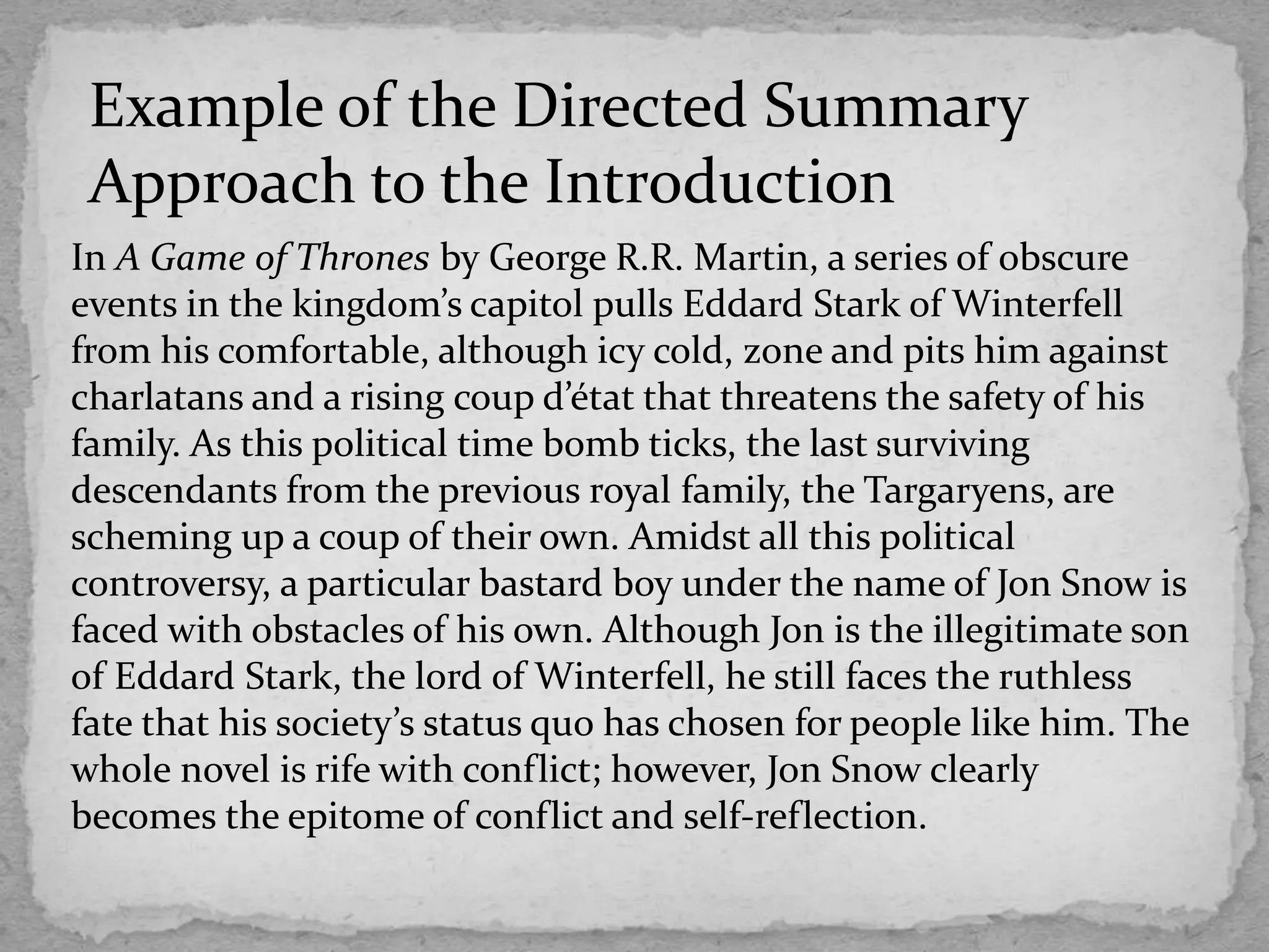 In A Game of Thrones by George R.R. Martin, a series of obscure
events in the kingdom’s capitol pulls Eddard Stark of Winterfell
from his comfortable, although icy cold, zone and pits him against
charlatans and a rising coup d’état that threatens the safety of his
family. As this political time bomb ticks, the last surviving
descendants from the previous royal family, the Targaryens, are
scheming up a coup of their own. Amidst all this political
controversy, a particular bastard boy under the name of Jon Snow is
faced with obstacles of his own. Although Jon is the illegitimate son
of Eddard Stark, the lord of Winterfell, he still faces the ruthless
fate that his society’s status quo has chosen for people like him. The
whole novel is rife with conflict; however, Jon Snow clearly
becomes the epitome of conflict and self-reflection.
Example of the Directed Summary
Approach to the Introduction
 