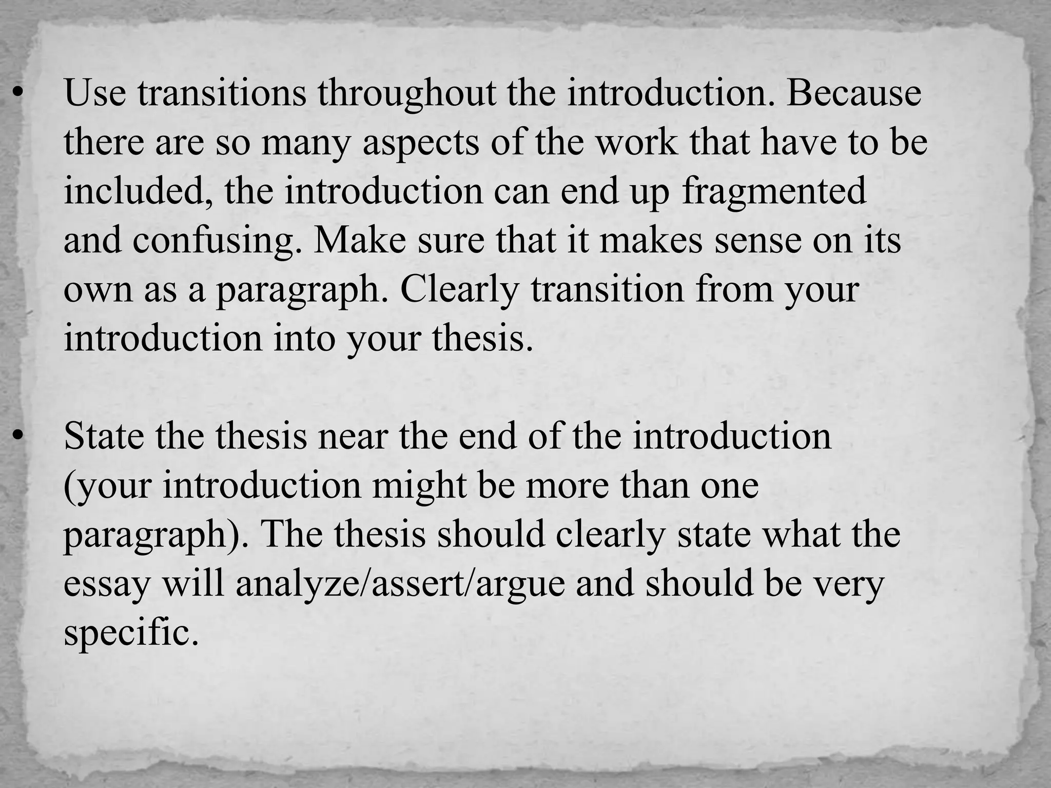 • Use transitions throughout the introduction. Because
there are so many aspects of the work that have to be
included, the introduction can end up fragmented
and confusing. Make sure that it makes sense on its
own as a paragraph. Clearly transition from your
introduction into your thesis.
• State the thesis near the end of the introduction
(your introduction might be more than one
paragraph). The thesis should clearly state what the
essay will analyze/assert/argue and should be very
specific.
 
