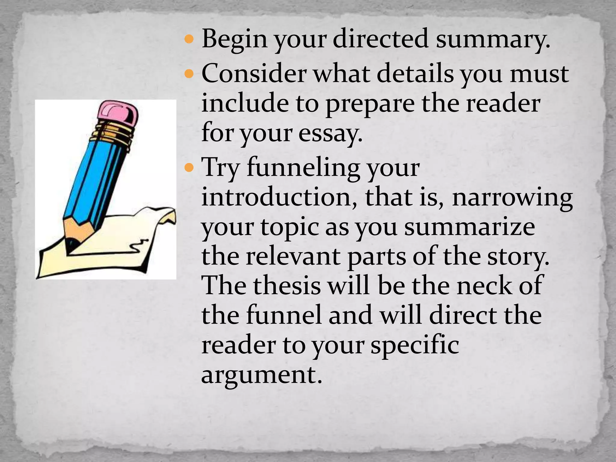  Begin your directed summary.
 Consider what details you must
include to prepare the reader
for your essay.
 Try funneling your
introduction, that is, narrowing
your topic as you summarize
the relevant parts of the story.
The thesis will be the neck of
the funnel and will direct the
reader to your specific
argument.
 