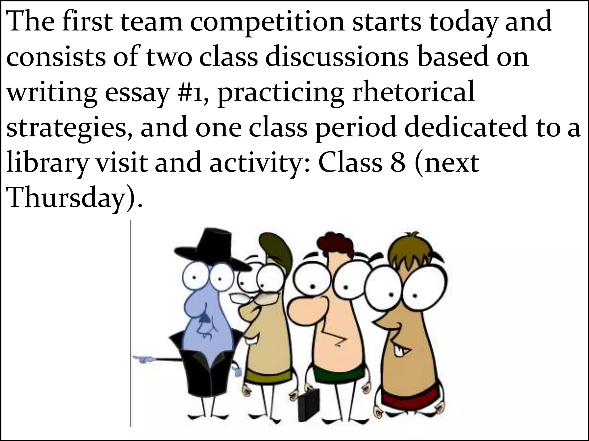 The first team competition starts today and
consists of two class discussions based on
writing essay #1, practicing rhetorical
strategies, and one class period dedicated to a
library visit and activity: Class 8 (next
Thursday).
 