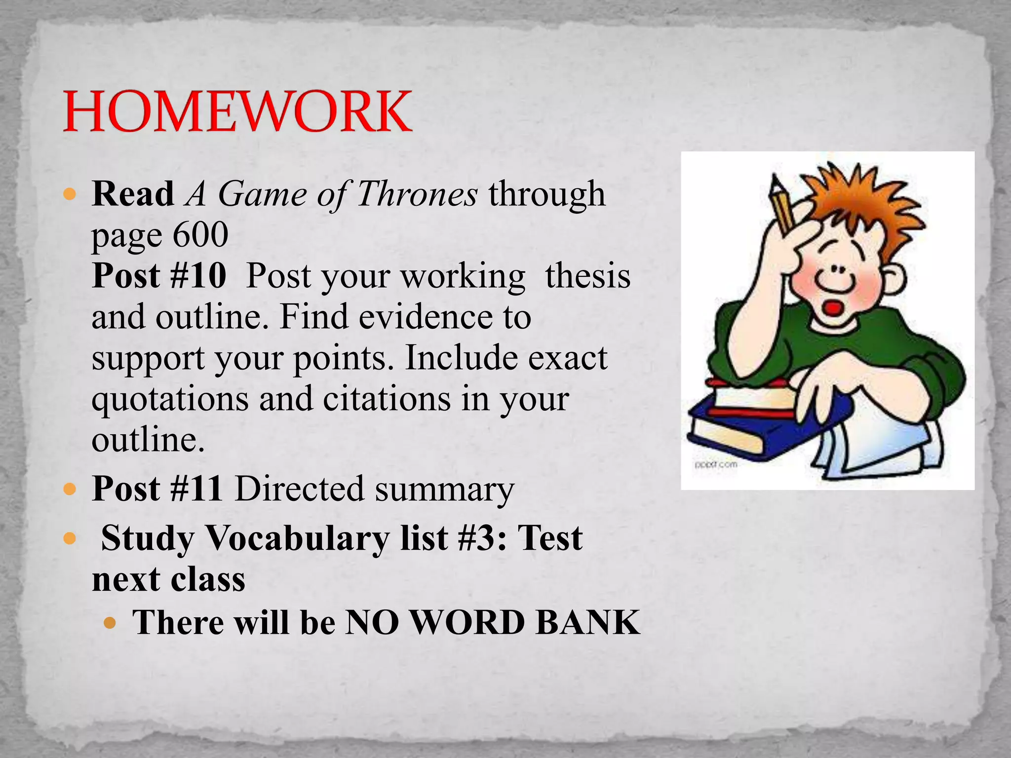  Read A Game of Thrones through
page 600
Post #10 Post your working thesis
and outline. Find evidence to
support your points. Include exact
quotations and citations in your
outline.
 Post #11 Directed summary
 Study Vocabulary list #3: Test
next class
 There will be NO WORD BANK
 
