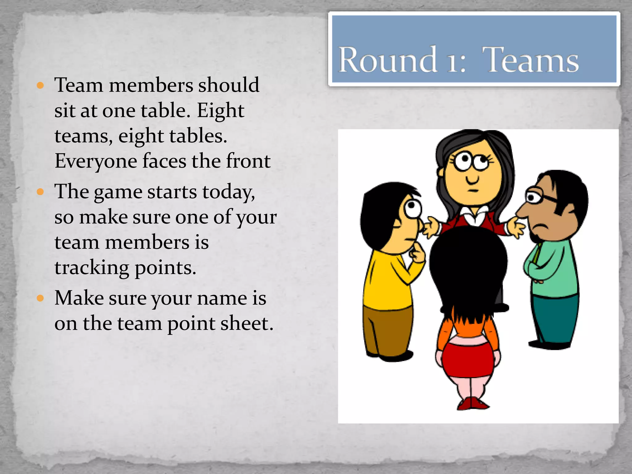  Team members should
sit at one table. Eight
teams, eight tables.
Everyone faces the front
 The game starts today,
so make sure one of your
team members is
tracking points.
 Make sure your name is
on the team point sheet.
 