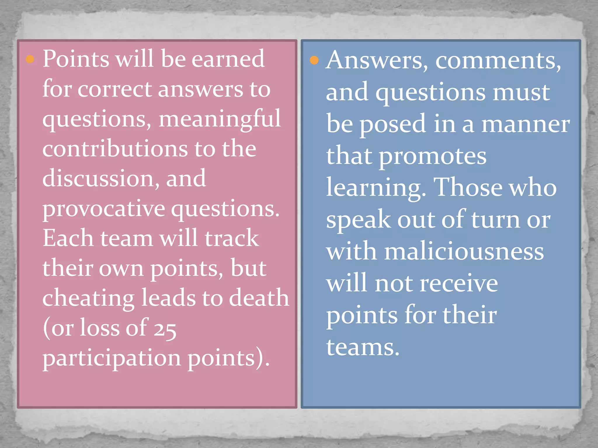  Points will be earned
for correct answers to
questions, meaningful
contributions to the
discussion, and
provocative questions.
Each team will track
their own points, but
cheating leads to death
(or loss of 25
participation points).
 Answers, comments,
and questions must
be posed in a manner
that promotes
learning. Those who
speak out of turn or
with maliciousness
will not receive
points for their
teams.
 