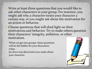  Write at least three questions that you would like to

ask other characters in your group. For instance, you
might ask why a character treats your character a
certain way, or you might ask about the motivation for
an action or behavior.
 Choose questions that will shed light on their
motivations and behavior. Try to make others question
their characters’ integrity, ambition, or other
motivation.
When we get into groups, these questions
will be the fodder for your discussion
today.
Jot down any discoveries you make about
your character.

 