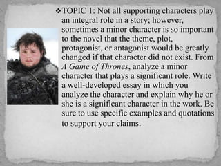 TOPIC 1: Not all supporting characters play

an integral role in a story; however,
sometimes a minor character is so important
to the novel that the theme, plot,
protagonist, or antagonist would be greatly
changed if that character did not exist. From
A Game of Thrones, analyze a minor
character that plays a significant role. Write
a well-developed essay in which you
analyze the character and explain why he or
she is a significant character in the work. Be
sure to use specific examples and quotations
to support your claims.

 