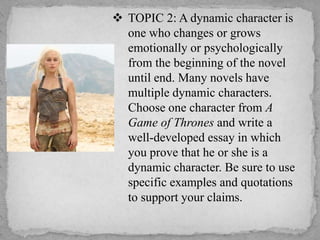  TOPIC 2: A dynamic character is
one who changes or grows
emotionally or psychologically
from the beginning of the novel
until end. Many novels have
multiple dynamic characters.
Choose one character from A
Game of Thrones and write a
well-developed essay in which
you prove that he or she is a
dynamic character. Be sure to use
specific examples and quotations
to support your claims.

 