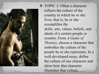  TOPIC 3: Often a character
reflects the culture of the
country in which he or she
lives, that is, he or she
exemplifies the
skills, arts, values, beliefs, and
ideals of a certain people or
country. From A Game of
Thrones, choose a character that
embodies the culture of the
people he or she represents. In a
well-developed essay, define
the culture of one character and
show how that character
illustrates that culture.

 