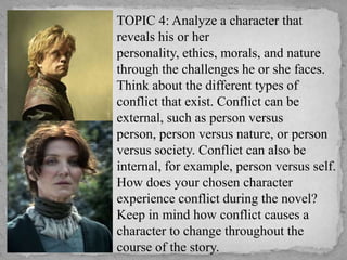  TOPIC 4: Analyze a character that
reveals his or her
personality, ethics, morals, and nature
through the challenges he or she faces.
Think about the different types of
conflict that exist. Conflict can be
external, such as person versus
person, person versus nature, or person
versus society. Conflict can also be
internal, for example, person versus self.
How does your chosen character
experience conflict during the novel?
Keep in mind how conflict causes a
character to change throughout the
course of the story.

 