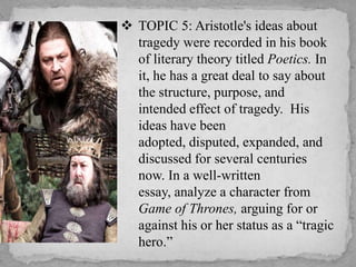  TOPIC 5: Aristotle's ideas about
tragedy were recorded in his book
of literary theory titled Poetics. In
it, he has a great deal to say about
the structure, purpose, and
intended effect of tragedy. His
ideas have been
adopted, disputed, expanded, and
discussed for several centuries
now. In a well-written
essay, analyze a character from
Game of Thrones, arguing for or
against his or her status as a “tragic
hero.”

 
