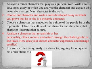 1. Analyze a minor character that plays a significant role. Write a welldeveloped essay in which you analyze the character and explain why
he or she is a significant character in the work.
2. Choose one character and write a well-developed essay in which
you prove that he or she is a dynamic character.
3. Choose a character that embodies the culture of the people he or she
represents. Define the culture of one character and show how that
character illustrates that culture.
4. Analyze a character that reveals his or her
personality, ethics, morals, and nature through the challenges he or
she faces. How does your chosen character experience and manage
conflict?
5. In a well-written essay, analyze a character, arguing for or against
his or her status as a “tragic hero.”

 