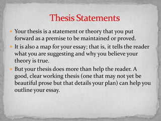  Your thesis is a statement or theory that you put

forward as a premise to be maintained or proved.
 It is also a map for your essay; that is, it tells the reader
what you are suggesting and why you believe your
theory is true.
 But your thesis does more than help the reader. A
good, clear working thesis (one that may not yet be
beautiful prose but that details your plan) can help you
outline your essay.

 