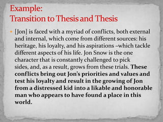  [Jon] is faced with a myriad of conflicts, both external

and internal, which come from different sources: his
heritage, his loyalty, and his aspirations –which tackle
different aspects of his life. Jon Snow is the one
character that is constantly challenged to pick
sides, and, as a result, grows from these trials. These
conflicts bring out Jon’s priorities and values and
test his loyalty and result in the growing of Jon
from a distressed kid into a likable and honorable
man who appears to have found a place in this
world.

 