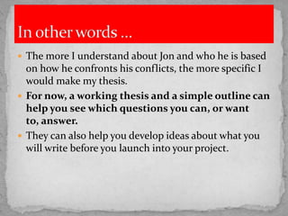  The more I understand about Jon and who he is based

on how he confronts his conflicts, the more specific I
would make my thesis.
 For now, a working thesis and a simple outline can
help you see which questions you can, or want
to, answer.
 They can also help you develop ideas about what you
will write before you launch into your project.

 