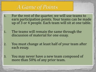 1.

For the rest of the quarter, we will use teams to
earn participation points. Your teams can be made
up of 3 or 4 people. Each team will sit at one table.

1.

The teams will remain the same through the
discussion of material for one essay.

2.

You must change at least half of your team after
each essay.

3.

You may never have a new team composed of
more than 50% of any prior team.

 