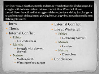  Intro

 External Conflict

 Thesis

 Life at Winterfell

 Internal Conflict
 Ethics
 Justice/fairness
 Morals
 Struggle with duty on
the wall
 Nature
 Mother/birth
 Wanting to be a ranger

 Ethics
 Defending Samwell

 Morals
 Catelyn
 Nature
 Direwolves

 Conclusion

 