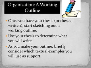  Once you have your thesis (or theses

written), start sketching out a
working outline.
 Use your thesis to determine what
you will write.
 As you make your outline, briefly
consider which textual examples you
will use as support.

 