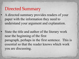 • A directed summary provides readers of your
paper with the information they need to
understand your argument and explanation.

• State the title and author of the literary work
near the beginning of the first
paragraph, perhaps in the first sentence. This is
essential so that the reader knows which work
you are discussing.

 