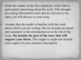 • Hook the reader. In the first sentences, write what is
particularly interesting about the work. This thoughtprovoking information must also be relevant to the
topic you will discuss in your essay.
• Assume that the reader is familiar with the work
about which you are writing. Do not include too much
plot summary in the introduction or in the rest of the
essay. Do include the part of the story that will
support your thesis. This might or might not include
some aspect of your character description

 